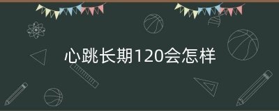 ​心跳长期120会怎样（心跳120多严重吗）