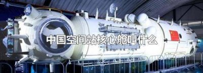 ​我国空间站核心舱叫什么名字呢 ,中国空间站核心舱叫什么名字