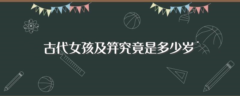 古代女孩及笄究竟是多少岁(你了解了吗)